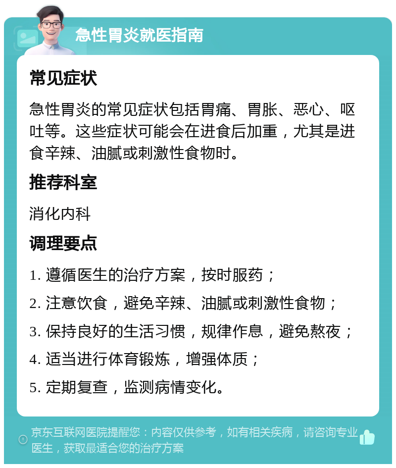 急性胃炎就医指南 常见症状 急性胃炎的常见症状包括胃痛、胃胀、恶心、呕吐等。这些症状可能会在进食后加重，尤其是进食辛辣、油腻或刺激性食物时。 推荐科室 消化内科 调理要点 1. 遵循医生的治疗方案，按时服药； 2. 注意饮食，避免辛辣、油腻或刺激性食物； 3. 保持良好的生活习惯，规律作息，避免熬夜； 4. 适当进行体育锻炼，增强体质； 5. 定期复查，监测病情变化。