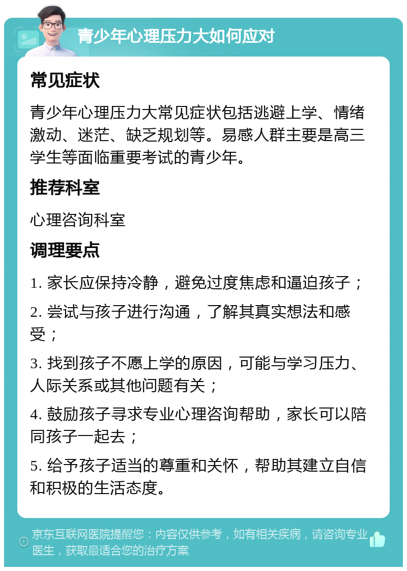 青少年心理压力大如何应对 常见症状 青少年心理压力大常见症状包括逃避上学、情绪激动、迷茫、缺乏规划等。易感人群主要是高三学生等面临重要考试的青少年。 推荐科室 心理咨询科室 调理要点 1. 家长应保持冷静，避免过度焦虑和逼迫孩子； 2. 尝试与孩子进行沟通，了解其真实想法和感受； 3. 找到孩子不愿上学的原因，可能与学习压力、人际关系或其他问题有关； 4. 鼓励孩子寻求专业心理咨询帮助，家长可以陪同孩子一起去； 5. 给予孩子适当的尊重和关怀，帮助其建立自信和积极的生活态度。