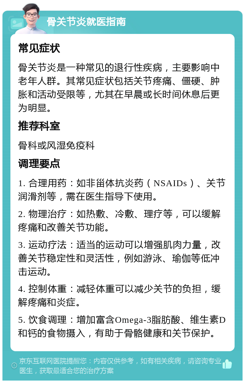 骨关节炎就医指南 常见症状 骨关节炎是一种常见的退行性疾病，主要影响中老年人群。其常见症状包括关节疼痛、僵硬、肿胀和活动受限等，尤其在早晨或长时间休息后更为明显。 推荐科室 骨科或风湿免疫科 调理要点 1. 合理用药：如非甾体抗炎药（NSAIDs）、关节润滑剂等，需在医生指导下使用。 2. 物理治疗：如热敷、冷敷、理疗等，可以缓解疼痛和改善关节功能。 3. 运动疗法：适当的运动可以增强肌肉力量，改善关节稳定性和灵活性，例如游泳、瑜伽等低冲击运动。 4. 控制体重：减轻体重可以减少关节的负担，缓解疼痛和炎症。 5. 饮食调理：增加富含Omega-3脂肪酸、维生素D和钙的食物摄入，有助于骨骼健康和关节保护。