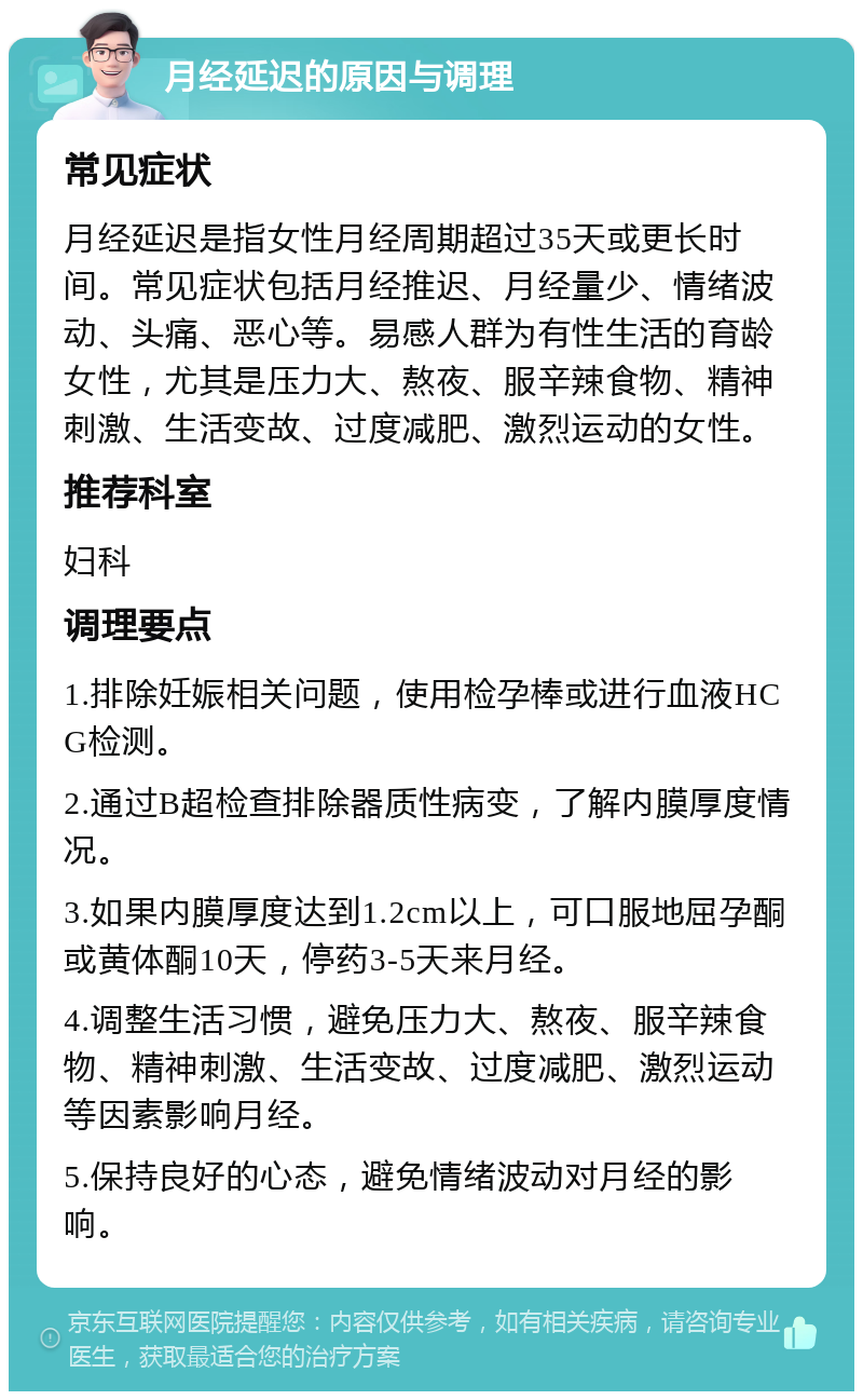 月经延迟的原因与调理 常见症状 月经延迟是指女性月经周期超过35天或更长时间。常见症状包括月经推迟、月经量少、情绪波动、头痛、恶心等。易感人群为有性生活的育龄女性，尤其是压力大、熬夜、服辛辣食物、精神刺激、生活变故、过度减肥、激烈运动的女性。 推荐科室 妇科 调理要点 1.排除妊娠相关问题，使用检孕棒或进行血液HCG检测。 2.通过B超检查排除器质性病变，了解内膜厚度情况。 3.如果内膜厚度达到1.2cm以上，可口服地屈孕酮或黄体酮10天，停药3-5天来月经。 4.调整生活习惯，避免压力大、熬夜、服辛辣食物、精神刺激、生活变故、过度减肥、激烈运动等因素影响月经。 5.保持良好的心态，避免情绪波动对月经的影响。