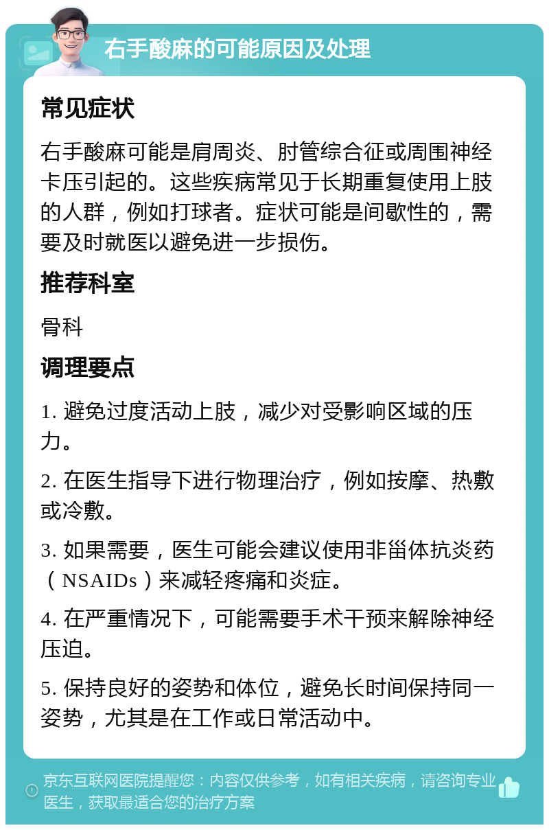 右手酸麻的可能原因及处理 常见症状 右手酸麻可能是肩周炎、肘管综合征或周围神经卡压引起的。这些疾病常见于长期重复使用上肢的人群，例如打球者。症状可能是间歇性的，需要及时就医以避免进一步损伤。 推荐科室 骨科 调理要点 1. 避免过度活动上肢，减少对受影响区域的压力。 2. 在医生指导下进行物理治疗，例如按摩、热敷或冷敷。 3. 如果需要，医生可能会建议使用非甾体抗炎药（NSAIDs）来减轻疼痛和炎症。 4. 在严重情况下，可能需要手术干预来解除神经压迫。 5. 保持良好的姿势和体位，避免长时间保持同一姿势，尤其是在工作或日常活动中。