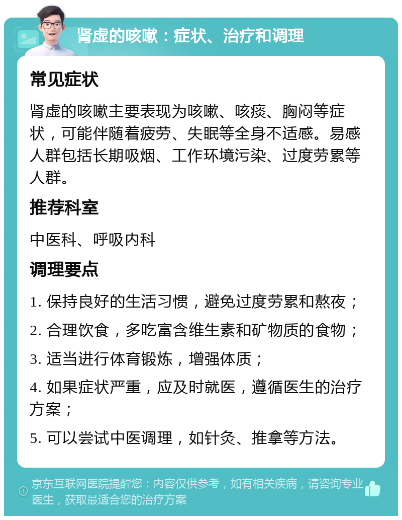 肾虚的咳嗽：症状、治疗和调理 常见症状 肾虚的咳嗽主要表现为咳嗽、咳痰、胸闷等症状，可能伴随着疲劳、失眠等全身不适感。易感人群包括长期吸烟、工作环境污染、过度劳累等人群。 推荐科室 中医科、呼吸内科 调理要点 1. 保持良好的生活习惯，避免过度劳累和熬夜； 2. 合理饮食，多吃富含维生素和矿物质的食物； 3. 适当进行体育锻炼，增强体质； 4. 如果症状严重，应及时就医，遵循医生的治疗方案； 5. 可以尝试中医调理，如针灸、推拿等方法。