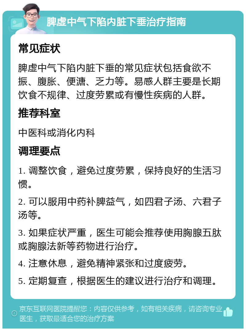 脾虚中气下陷内脏下垂治疗指南 常见症状 脾虚中气下陷内脏下垂的常见症状包括食欲不振、腹胀、便溏、乏力等。易感人群主要是长期饮食不规律、过度劳累或有慢性疾病的人群。 推荐科室 中医科或消化内科 调理要点 1. 调整饮食，避免过度劳累，保持良好的生活习惯。 2. 可以服用中药补脾益气，如四君子汤、六君子汤等。 3. 如果症状严重，医生可能会推荐使用胸腺五肽或胸腺法新等药物进行治疗。 4. 注意休息，避免精神紧张和过度疲劳。 5. 定期复查，根据医生的建议进行治疗和调理。