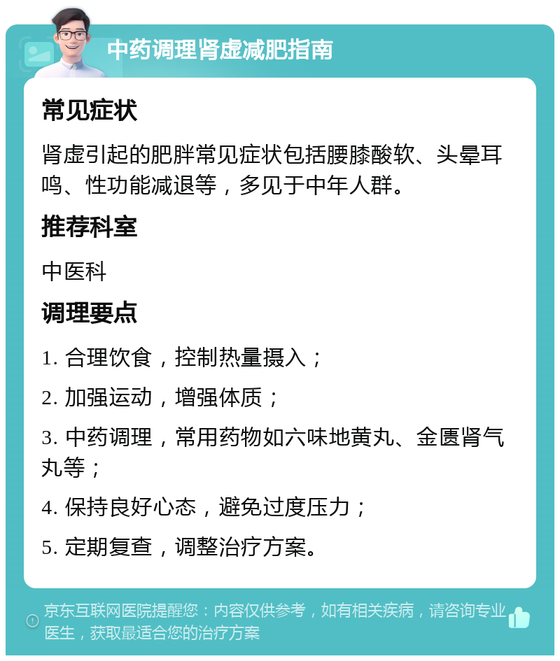 中药调理肾虚减肥指南 常见症状 肾虚引起的肥胖常见症状包括腰膝酸软、头晕耳鸣、性功能减退等，多见于中年人群。 推荐科室 中医科 调理要点 1. 合理饮食，控制热量摄入； 2. 加强运动，增强体质； 3. 中药调理，常用药物如六味地黄丸、金匮肾气丸等； 4. 保持良好心态，避免过度压力； 5. 定期复查，调整治疗方案。