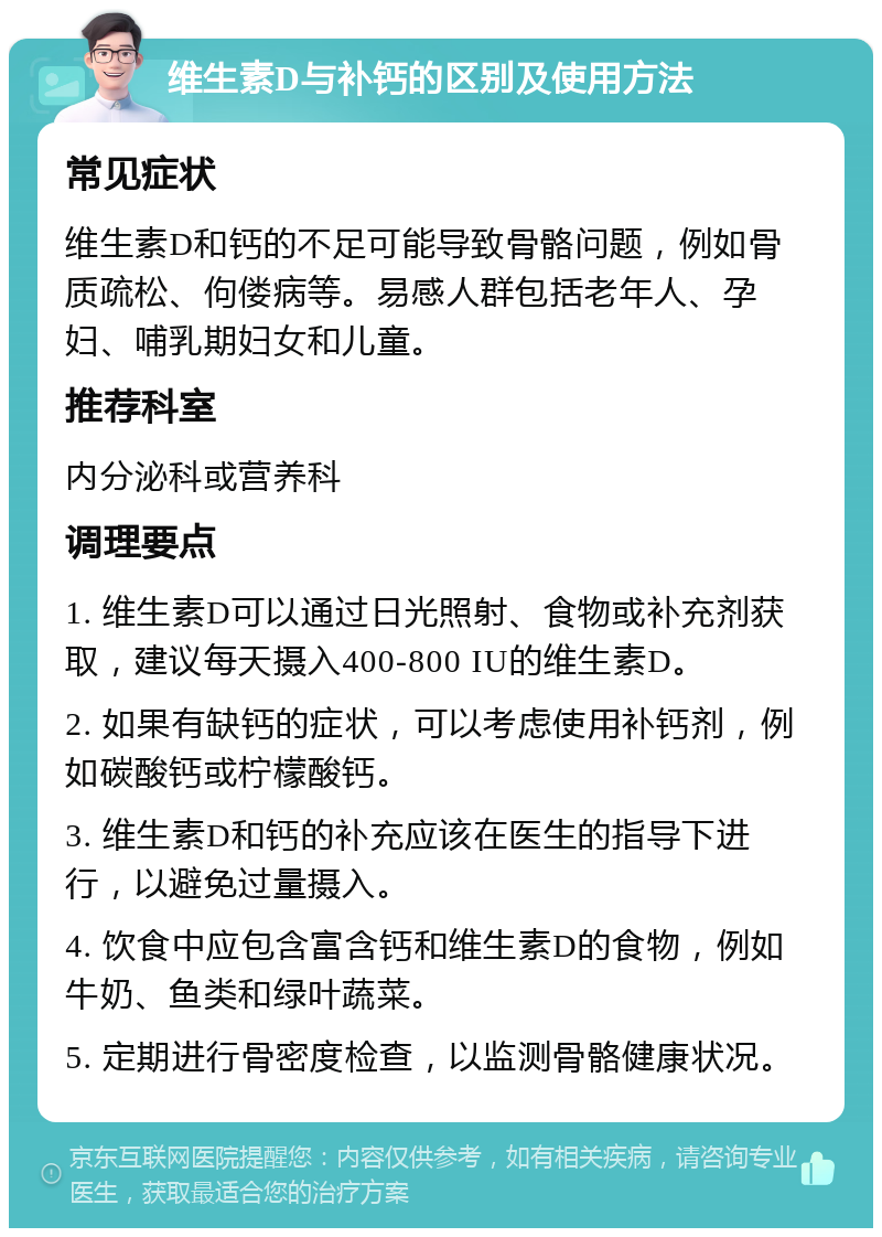 维生素D与补钙的区别及使用方法 常见症状 维生素D和钙的不足可能导致骨骼问题，例如骨质疏松、佝偻病等。易感人群包括老年人、孕妇、哺乳期妇女和儿童。 推荐科室 内分泌科或营养科 调理要点 1. 维生素D可以通过日光照射、食物或补充剂获取，建议每天摄入400-800 IU的维生素D。 2. 如果有缺钙的症状，可以考虑使用补钙剂，例如碳酸钙或柠檬酸钙。 3. 维生素D和钙的补充应该在医生的指导下进行，以避免过量摄入。 4. 饮食中应包含富含钙和维生素D的食物，例如牛奶、鱼类和绿叶蔬菜。 5. 定期进行骨密度检查，以监测骨骼健康状况。