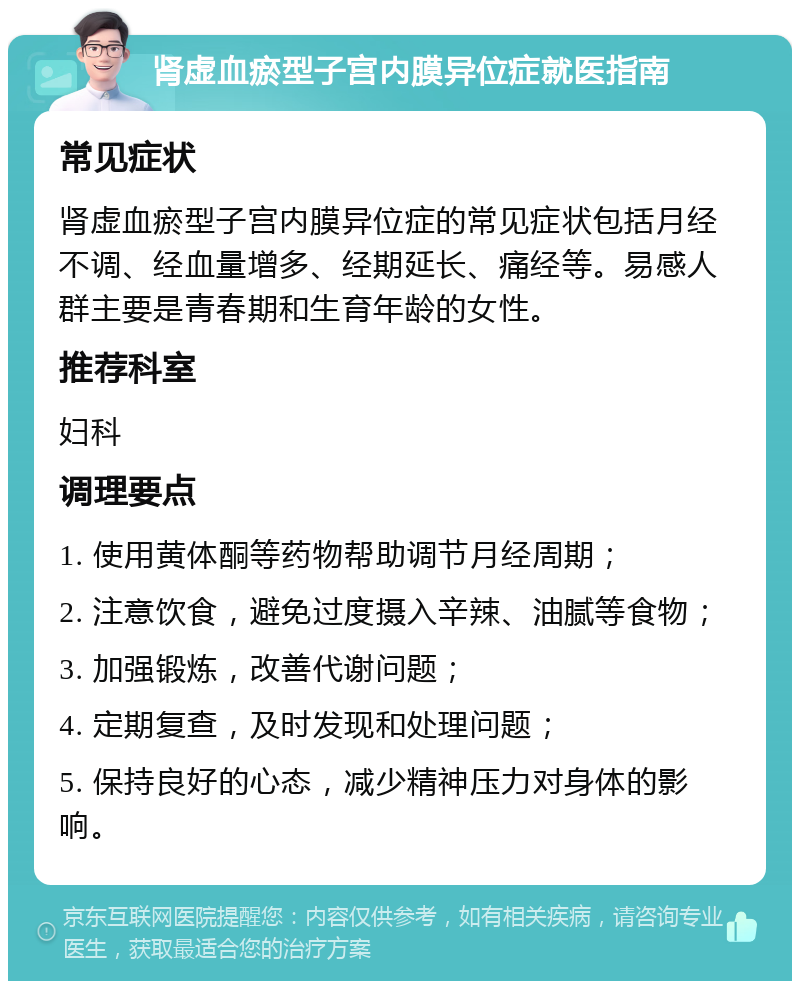 肾虚血瘀型子宫内膜异位症就医指南 常见症状 肾虚血瘀型子宫内膜异位症的常见症状包括月经不调、经血量增多、经期延长、痛经等。易感人群主要是青春期和生育年龄的女性。 推荐科室 妇科 调理要点 1. 使用黄体酮等药物帮助调节月经周期； 2. 注意饮食，避免过度摄入辛辣、油腻等食物； 3. 加强锻炼，改善代谢问题； 4. 定期复查，及时发现和处理问题； 5. 保持良好的心态，减少精神压力对身体的影响。