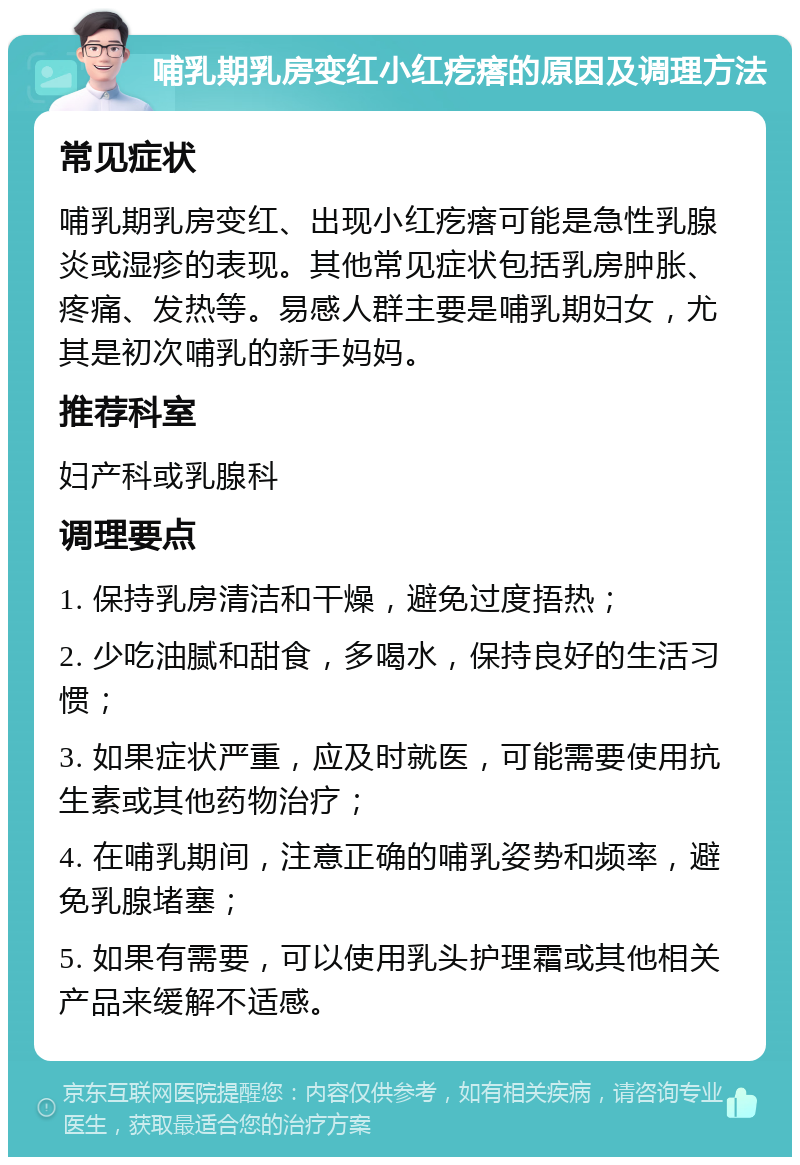 哺乳期乳房变红小红疙瘩的原因及调理方法 常见症状 哺乳期乳房变红、出现小红疙瘩可能是急性乳腺炎或湿疹的表现。其他常见症状包括乳房肿胀、疼痛、发热等。易感人群主要是哺乳期妇女，尤其是初次哺乳的新手妈妈。 推荐科室 妇产科或乳腺科 调理要点 1. 保持乳房清洁和干燥，避免过度捂热； 2. 少吃油腻和甜食，多喝水，保持良好的生活习惯； 3. 如果症状严重，应及时就医，可能需要使用抗生素或其他药物治疗； 4. 在哺乳期间，注意正确的哺乳姿势和频率，避免乳腺堵塞； 5. 如果有需要，可以使用乳头护理霜或其他相关产品来缓解不适感。