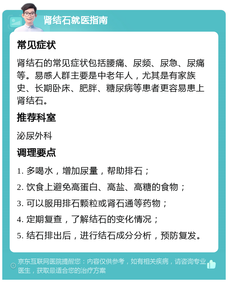 肾结石就医指南 常见症状 肾结石的常见症状包括腰痛、尿频、尿急、尿痛等。易感人群主要是中老年人，尤其是有家族史、长期卧床、肥胖、糖尿病等患者更容易患上肾结石。 推荐科室 泌尿外科 调理要点 1. 多喝水，增加尿量，帮助排石； 2. 饮食上避免高蛋白、高盐、高糖的食物； 3. 可以服用排石颗粒或肾石通等药物； 4. 定期复查，了解结石的变化情况； 5. 结石排出后，进行结石成分分析，预防复发。