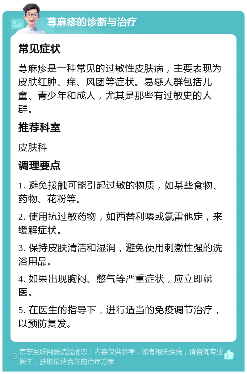 荨麻疹的诊断与治疗 常见症状 荨麻疹是一种常见的过敏性皮肤病，主要表现为皮肤红肿、痒、风团等症状。易感人群包括儿童、青少年和成人，尤其是那些有过敏史的人群。 推荐科室 皮肤科 调理要点 1. 避免接触可能引起过敏的物质，如某些食物、药物、花粉等。 2. 使用抗过敏药物，如西替利嗪或氯雷他定，来缓解症状。 3. 保持皮肤清洁和湿润，避免使用刺激性强的洗浴用品。 4. 如果出现胸闷、憋气等严重症状，应立即就医。 5. 在医生的指导下，进行适当的免疫调节治疗，以预防复发。