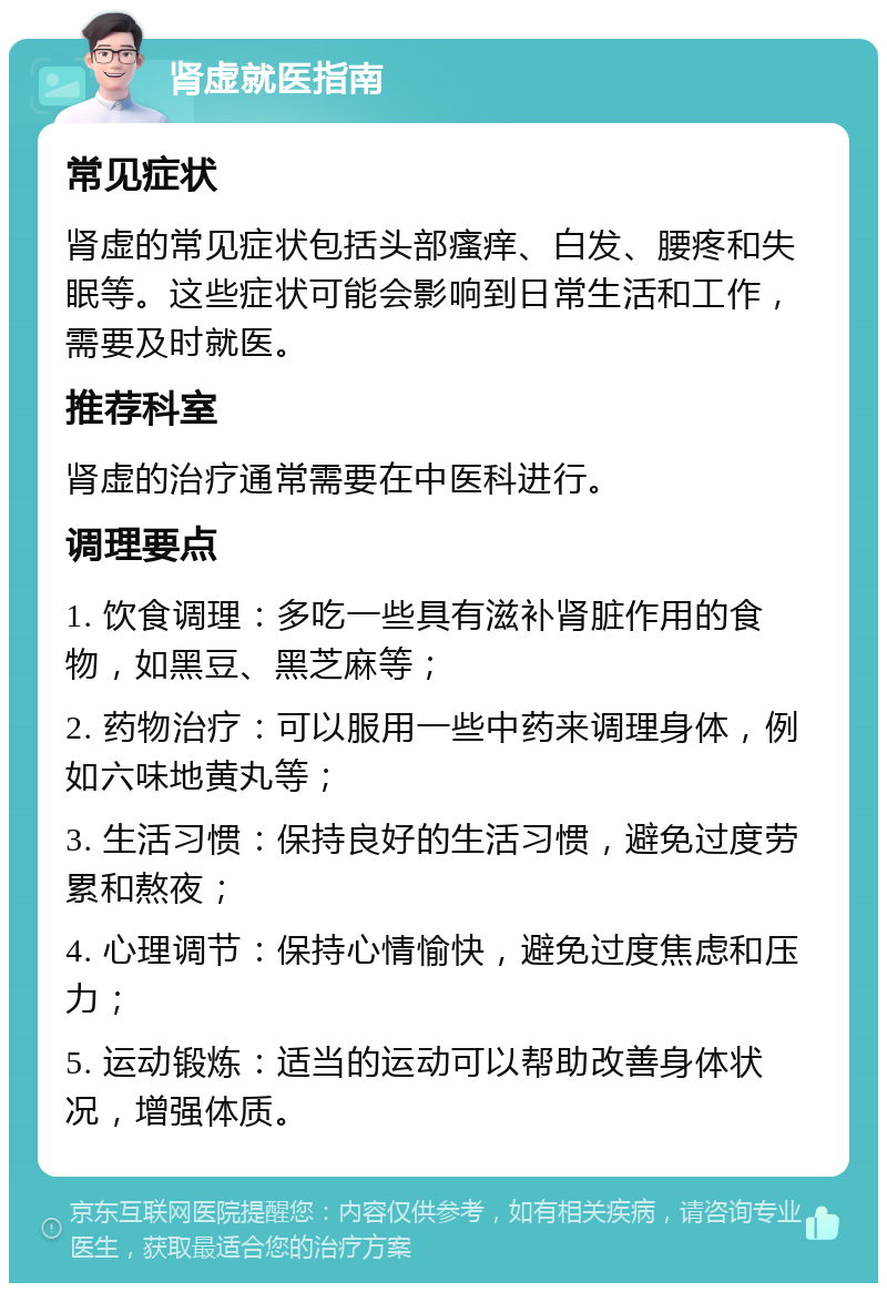 肾虚就医指南 常见症状 肾虚的常见症状包括头部瘙痒、白发、腰疼和失眠等。这些症状可能会影响到日常生活和工作，需要及时就医。 推荐科室 肾虚的治疗通常需要在中医科进行。 调理要点 1. 饮食调理：多吃一些具有滋补肾脏作用的食物，如黑豆、黑芝麻等； 2. 药物治疗：可以服用一些中药来调理身体，例如六味地黄丸等； 3. 生活习惯：保持良好的生活习惯，避免过度劳累和熬夜； 4. 心理调节：保持心情愉快，避免过度焦虑和压力； 5. 运动锻炼：适当的运动可以帮助改善身体状况，增强体质。