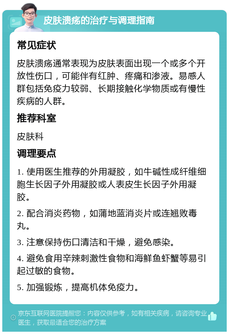 皮肤溃疡的治疗与调理指南 常见症状 皮肤溃疡通常表现为皮肤表面出现一个或多个开放性伤口，可能伴有红肿、疼痛和渗液。易感人群包括免疫力较弱、长期接触化学物质或有慢性疾病的人群。 推荐科室 皮肤科 调理要点 1. 使用医生推荐的外用凝胶，如牛碱性成纤维细胞生长因子外用凝胶或人表皮生长因子外用凝胶。 2. 配合消炎药物，如蒲地蓝消炎片或连翘败毒丸。 3. 注意保持伤口清洁和干燥，避免感染。 4. 避免食用辛辣刺激性食物和海鲜鱼虾蟹等易引起过敏的食物。 5. 加强锻炼，提高机体免疫力。