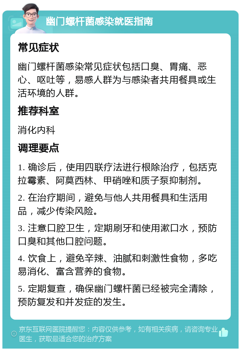 幽门螺杆菌感染就医指南 常见症状 幽门螺杆菌感染常见症状包括口臭、胃痛、恶心、呕吐等，易感人群为与感染者共用餐具或生活环境的人群。 推荐科室 消化内科 调理要点 1. 确诊后，使用四联疗法进行根除治疗，包括克拉霉素、阿莫西林、甲硝唑和质子泵抑制剂。 2. 在治疗期间，避免与他人共用餐具和生活用品，减少传染风险。 3. 注意口腔卫生，定期刷牙和使用漱口水，预防口臭和其他口腔问题。 4. 饮食上，避免辛辣、油腻和刺激性食物，多吃易消化、富含营养的食物。 5. 定期复查，确保幽门螺杆菌已经被完全清除，预防复发和并发症的发生。