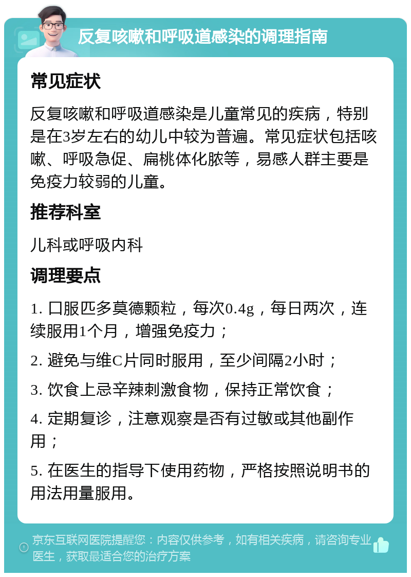 反复咳嗽和呼吸道感染的调理指南 常见症状 反复咳嗽和呼吸道感染是儿童常见的疾病，特别是在3岁左右的幼儿中较为普遍。常见症状包括咳嗽、呼吸急促、扁桃体化脓等，易感人群主要是免疫力较弱的儿童。 推荐科室 儿科或呼吸内科 调理要点 1. 口服匹多莫德颗粒，每次0.4g，每日两次，连续服用1个月，增强免疫力； 2. 避免与维C片同时服用，至少间隔2小时； 3. 饮食上忌辛辣刺激食物，保持正常饮食； 4. 定期复诊，注意观察是否有过敏或其他副作用； 5. 在医生的指导下使用药物，严格按照说明书的用法用量服用。