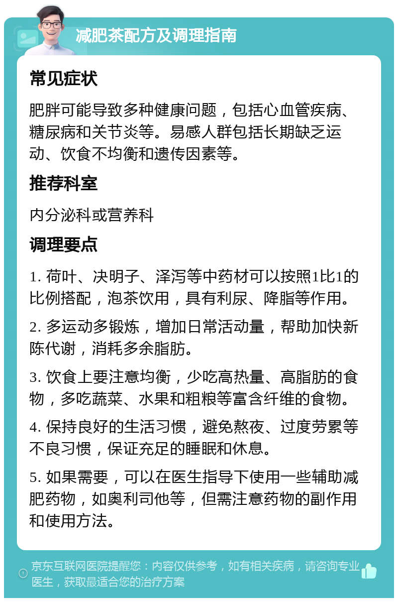 减肥茶配方及调理指南 常见症状 肥胖可能导致多种健康问题，包括心血管疾病、糖尿病和关节炎等。易感人群包括长期缺乏运动、饮食不均衡和遗传因素等。 推荐科室 内分泌科或营养科 调理要点 1. 荷叶、决明子、泽泻等中药材可以按照1比1的比例搭配，泡茶饮用，具有利尿、降脂等作用。 2. 多运动多锻炼，增加日常活动量，帮助加快新陈代谢，消耗多余脂肪。 3. 饮食上要注意均衡，少吃高热量、高脂肪的食物，多吃蔬菜、水果和粗粮等富含纤维的食物。 4. 保持良好的生活习惯，避免熬夜、过度劳累等不良习惯，保证充足的睡眠和休息。 5. 如果需要，可以在医生指导下使用一些辅助减肥药物，如奥利司他等，但需注意药物的副作用和使用方法。