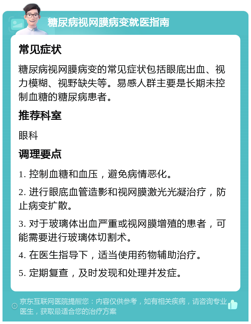 糖尿病视网膜病变就医指南 常见症状 糖尿病视网膜病变的常见症状包括眼底出血、视力模糊、视野缺失等。易感人群主要是长期未控制血糖的糖尿病患者。 推荐科室 眼科 调理要点 1. 控制血糖和血压，避免病情恶化。 2. 进行眼底血管造影和视网膜激光光凝治疗，防止病变扩散。 3. 对于玻璃体出血严重或视网膜增殖的患者，可能需要进行玻璃体切割术。 4. 在医生指导下，适当使用药物辅助治疗。 5. 定期复查，及时发现和处理并发症。