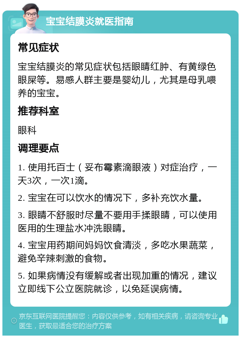 宝宝结膜炎就医指南 常见症状 宝宝结膜炎的常见症状包括眼睛红肿、有黄绿色眼屎等。易感人群主要是婴幼儿，尤其是母乳喂养的宝宝。 推荐科室 眼科 调理要点 1. 使用托百士（妥布霉素滴眼液）对症治疗，一天3次，一次1滴。 2. 宝宝在可以饮水的情况下，多补充饮水量。 3. 眼睛不舒服时尽量不要用手揉眼睛，可以使用医用的生理盐水冲洗眼睛。 4. 宝宝用药期间妈妈饮食清淡，多吃水果蔬菜，避免辛辣刺激的食物。 5. 如果病情没有缓解或者出现加重的情况，建议立即线下公立医院就诊，以免延误病情。