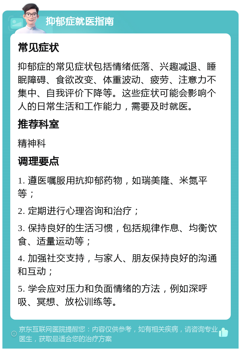 抑郁症就医指南 常见症状 抑郁症的常见症状包括情绪低落、兴趣减退、睡眠障碍、食欲改变、体重波动、疲劳、注意力不集中、自我评价下降等。这些症状可能会影响个人的日常生活和工作能力，需要及时就医。 推荐科室 精神科 调理要点 1. 遵医嘱服用抗抑郁药物，如瑞美隆、米氮平等； 2. 定期进行心理咨询和治疗； 3. 保持良好的生活习惯，包括规律作息、均衡饮食、适量运动等； 4. 加强社交支持，与家人、朋友保持良好的沟通和互动； 5. 学会应对压力和负面情绪的方法，例如深呼吸、冥想、放松训练等。