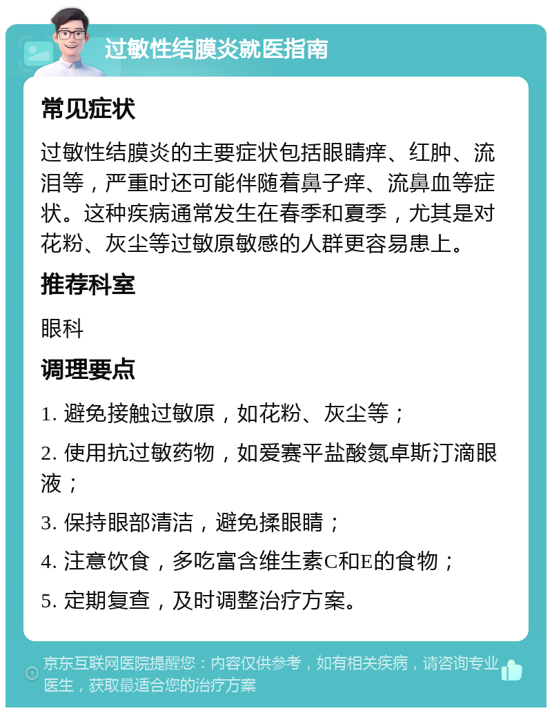 过敏性结膜炎就医指南 常见症状 过敏性结膜炎的主要症状包括眼睛痒、红肿、流泪等，严重时还可能伴随着鼻子痒、流鼻血等症状。这种疾病通常发生在春季和夏季，尤其是对花粉、灰尘等过敏原敏感的人群更容易患上。 推荐科室 眼科 调理要点 1. 避免接触过敏原，如花粉、灰尘等； 2. 使用抗过敏药物，如爱赛平盐酸氮卓斯汀滴眼液； 3. 保持眼部清洁，避免揉眼睛； 4. 注意饮食，多吃富含维生素C和E的食物； 5. 定期复查，及时调整治疗方案。