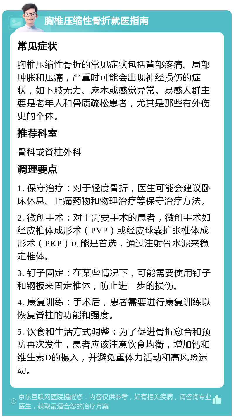 胸椎压缩性骨折就医指南 常见症状 胸椎压缩性骨折的常见症状包括背部疼痛、局部肿胀和压痛，严重时可能会出现神经损伤的症状，如下肢无力、麻木或感觉异常。易感人群主要是老年人和骨质疏松患者，尤其是那些有外伤史的个体。 推荐科室 骨科或脊柱外科 调理要点 1. 保守治疗：对于轻度骨折，医生可能会建议卧床休息、止痛药物和物理治疗等保守治疗方法。 2. 微创手术：对于需要手术的患者，微创手术如经皮椎体成形术（PVP）或经皮球囊扩张椎体成形术（PKP）可能是首选，通过注射骨水泥来稳定椎体。 3. 钉子固定：在某些情况下，可能需要使用钉子和钢板来固定椎体，防止进一步的损伤。 4. 康复训练：手术后，患者需要进行康复训练以恢复脊柱的功能和强度。 5. 饮食和生活方式调整：为了促进骨折愈合和预防再次发生，患者应该注意饮食均衡，增加钙和维生素D的摄入，并避免重体力活动和高风险运动。