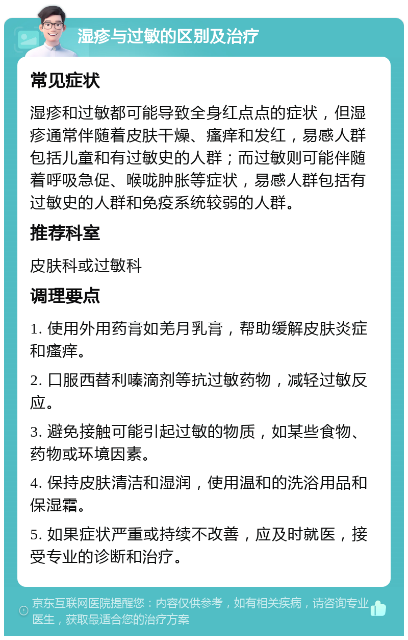 湿疹与过敏的区别及治疗 常见症状 湿疹和过敏都可能导致全身红点点的症状，但湿疹通常伴随着皮肤干燥、瘙痒和发红，易感人群包括儿童和有过敏史的人群；而过敏则可能伴随着呼吸急促、喉咙肿胀等症状，易感人群包括有过敏史的人群和免疫系统较弱的人群。 推荐科室 皮肤科或过敏科 调理要点 1. 使用外用药膏如羌月乳膏，帮助缓解皮肤炎症和瘙痒。 2. 口服西替利嗪滴剂等抗过敏药物，减轻过敏反应。 3. 避免接触可能引起过敏的物质，如某些食物、药物或环境因素。 4. 保持皮肤清洁和湿润，使用温和的洗浴用品和保湿霜。 5. 如果症状严重或持续不改善，应及时就医，接受专业的诊断和治疗。