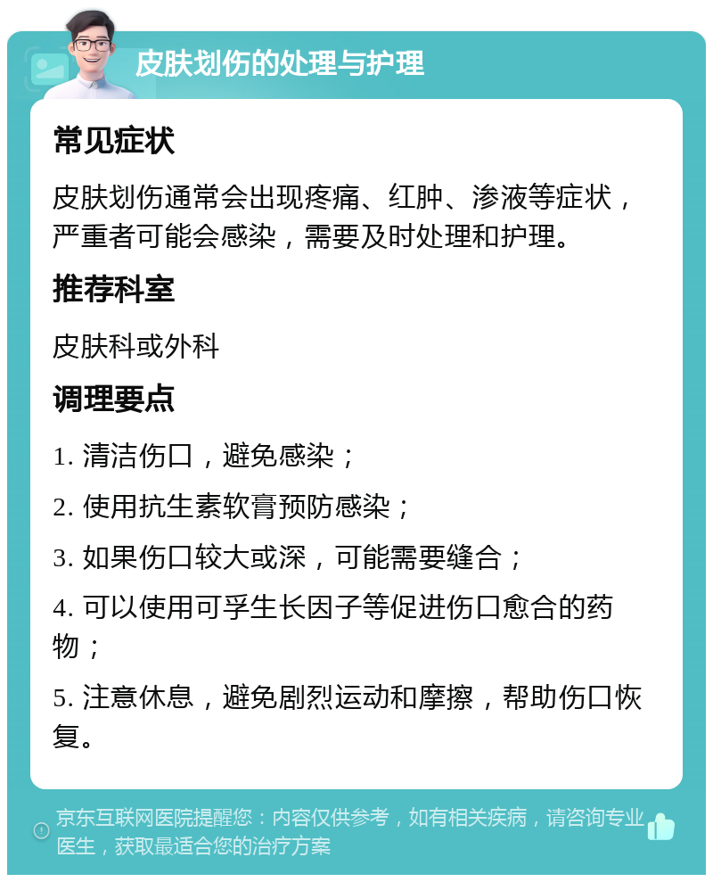 皮肤划伤的处理与护理 常见症状 皮肤划伤通常会出现疼痛、红肿、渗液等症状，严重者可能会感染，需要及时处理和护理。 推荐科室 皮肤科或外科 调理要点 1. 清洁伤口，避免感染； 2. 使用抗生素软膏预防感染； 3. 如果伤口较大或深，可能需要缝合； 4. 可以使用可孚生长因子等促进伤口愈合的药物； 5. 注意休息，避免剧烈运动和摩擦，帮助伤口恢复。