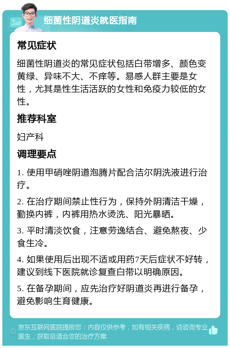 细菌性阴道炎就医指南 常见症状 细菌性阴道炎的常见症状包括白带增多、颜色变黄绿、异味不大、不痒等。易感人群主要是女性，尤其是性生活活跃的女性和免疫力较低的女性。 推荐科室 妇产科 调理要点 1. 使用甲硝唑阴道泡腾片配合洁尔阴洗液进行治疗。 2. 在治疗期间禁止性行为，保持外阴清洁干燥，勤换内裤，内裤用热水烫洗、阳光暴晒。 3. 平时清淡饮食，注意劳逸结合、避免熬夜、少食生冷。 4. 如果使用后出现不适或用药7天后症状不好转，建议到线下医院就诊复查白带以明确原因。 5. 在备孕期间，应先治疗好阴道炎再进行备孕，避免影响生育健康。