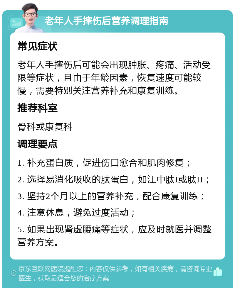 老年人手摔伤后营养调理指南 常见症状 老年人手摔伤后可能会出现肿胀、疼痛、活动受限等症状，且由于年龄因素，恢复速度可能较慢，需要特别关注营养补充和康复训练。 推荐科室 骨科或康复科 调理要点 1. 补充蛋白质，促进伤口愈合和肌肉修复； 2. 选择易消化吸收的肽蛋白，如江中肽I或肽II； 3. 坚持2个月以上的营养补充，配合康复训练； 4. 注意休息，避免过度活动； 5. 如果出现肾虚腰痛等症状，应及时就医并调整营养方案。