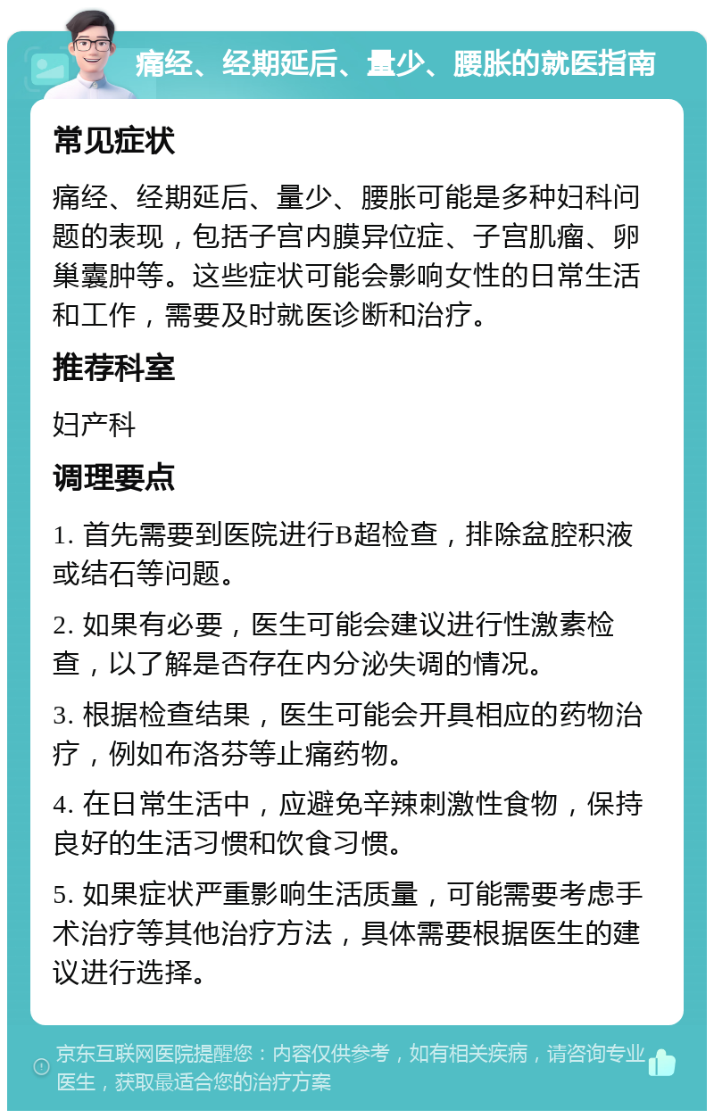 痛经、经期延后、量少、腰胀的就医指南 常见症状 痛经、经期延后、量少、腰胀可能是多种妇科问题的表现，包括子宫内膜异位症、子宫肌瘤、卵巢囊肿等。这些症状可能会影响女性的日常生活和工作，需要及时就医诊断和治疗。 推荐科室 妇产科 调理要点 1. 首先需要到医院进行B超检查，排除盆腔积液或结石等问题。 2. 如果有必要，医生可能会建议进行性激素检查，以了解是否存在内分泌失调的情况。 3. 根据检查结果，医生可能会开具相应的药物治疗，例如布洛芬等止痛药物。 4. 在日常生活中，应避免辛辣刺激性食物，保持良好的生活习惯和饮食习惯。 5. 如果症状严重影响生活质量，可能需要考虑手术治疗等其他治疗方法，具体需要根据医生的建议进行选择。