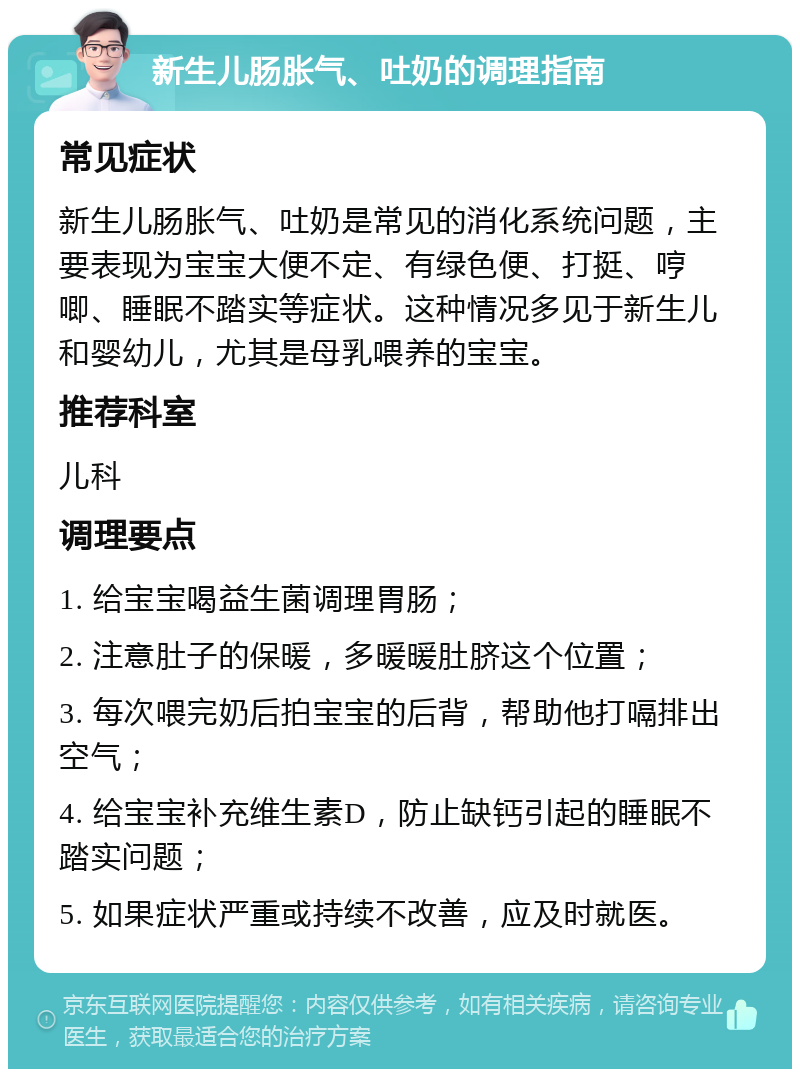 新生儿肠胀气、吐奶的调理指南 常见症状 新生儿肠胀气、吐奶是常见的消化系统问题，主要表现为宝宝大便不定、有绿色便、打挺、哼唧、睡眠不踏实等症状。这种情况多见于新生儿和婴幼儿，尤其是母乳喂养的宝宝。 推荐科室 儿科 调理要点 1. 给宝宝喝益生菌调理胃肠； 2. 注意肚子的保暖，多暖暖肚脐这个位置； 3. 每次喂完奶后拍宝宝的后背，帮助他打嗝排出空气； 4. 给宝宝补充维生素D，防止缺钙引起的睡眠不踏实问题； 5. 如果症状严重或持续不改善，应及时就医。