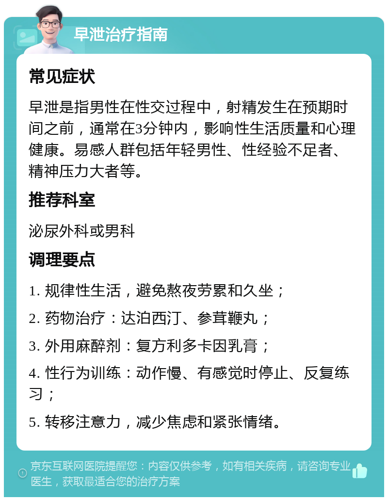 早泄治疗指南 常见症状 早泄是指男性在性交过程中，射精发生在预期时间之前，通常在3分钟内，影响性生活质量和心理健康。易感人群包括年轻男性、性经验不足者、精神压力大者等。 推荐科室 泌尿外科或男科 调理要点 1. 规律性生活，避免熬夜劳累和久坐； 2. 药物治疗：达泊西汀、参茸鞭丸； 3. 外用麻醉剂：复方利多卡因乳膏； 4. 性行为训练：动作慢、有感觉时停止、反复练习； 5. 转移注意力，减少焦虑和紧张情绪。