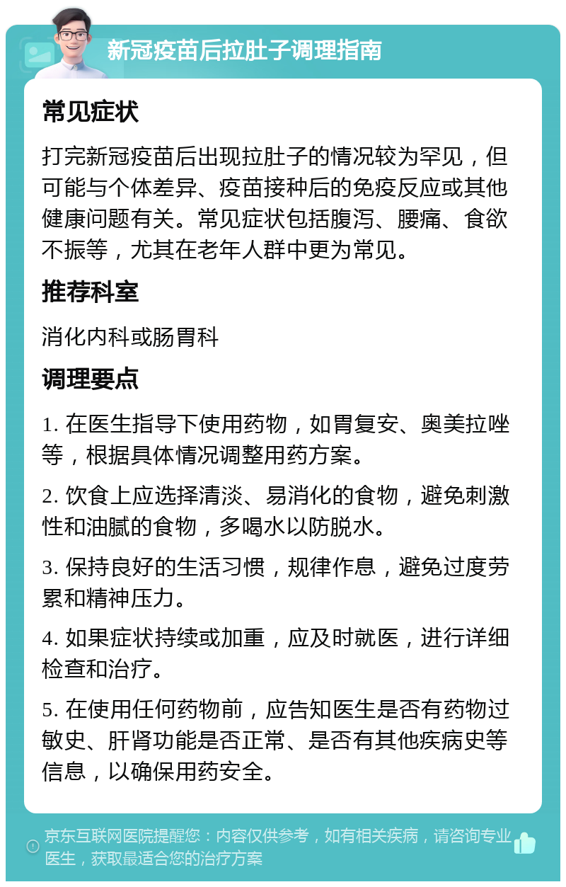 新冠疫苗后拉肚子调理指南 常见症状 打完新冠疫苗后出现拉肚子的情况较为罕见，但可能与个体差异、疫苗接种后的免疫反应或其他健康问题有关。常见症状包括腹泻、腰痛、食欲不振等，尤其在老年人群中更为常见。 推荐科室 消化内科或肠胃科 调理要点 1. 在医生指导下使用药物，如胃复安、奥美拉唑等，根据具体情况调整用药方案。 2. 饮食上应选择清淡、易消化的食物，避免刺激性和油腻的食物，多喝水以防脱水。 3. 保持良好的生活习惯，规律作息，避免过度劳累和精神压力。 4. 如果症状持续或加重，应及时就医，进行详细检查和治疗。 5. 在使用任何药物前，应告知医生是否有药物过敏史、肝肾功能是否正常、是否有其他疾病史等信息，以确保用药安全。