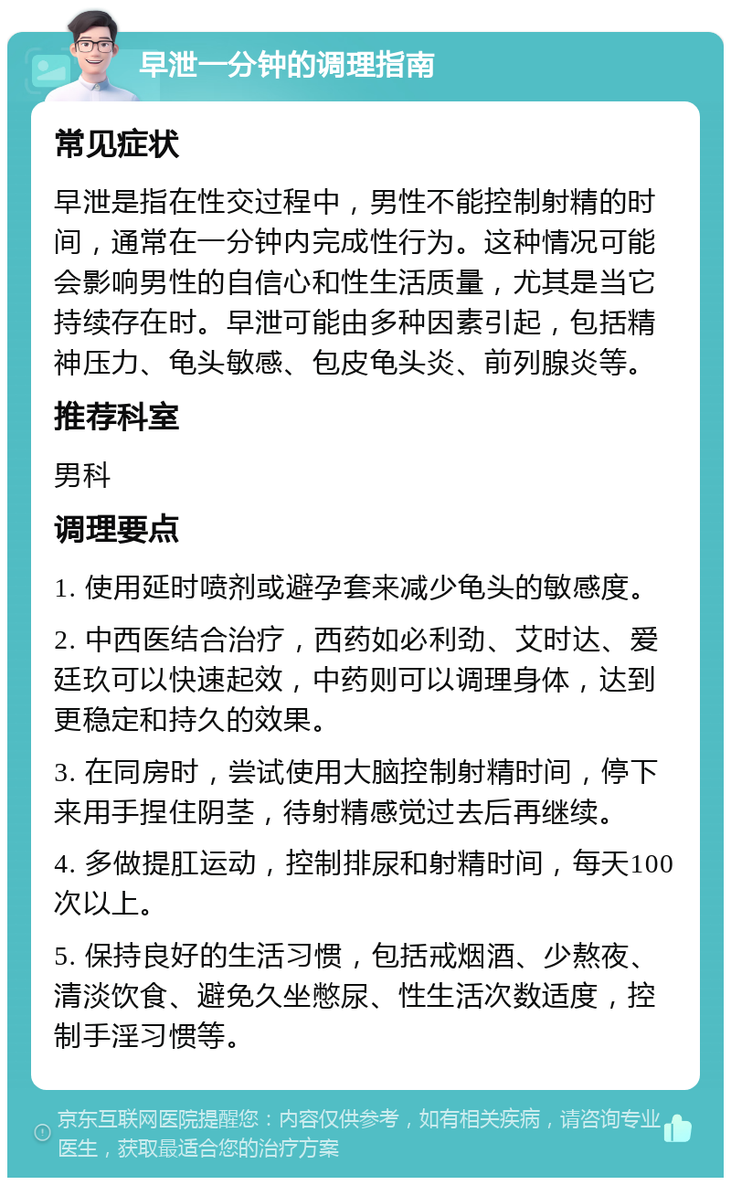 早泄一分钟的调理指南 常见症状 早泄是指在性交过程中，男性不能控制射精的时间，通常在一分钟内完成性行为。这种情况可能会影响男性的自信心和性生活质量，尤其是当它持续存在时。早泄可能由多种因素引起，包括精神压力、龟头敏感、包皮龟头炎、前列腺炎等。 推荐科室 男科 调理要点 1. 使用延时喷剂或避孕套来减少龟头的敏感度。 2. 中西医结合治疗，西药如必利劲、艾时达、爱廷玖可以快速起效，中药则可以调理身体，达到更稳定和持久的效果。 3. 在同房时，尝试使用大脑控制射精时间，停下来用手捏住阴茎，待射精感觉过去后再继续。 4. 多做提肛运动，控制排尿和射精时间，每天100次以上。 5. 保持良好的生活习惯，包括戒烟酒、少熬夜、清淡饮食、避免久坐憋尿、性生活次数适度，控制手淫习惯等。