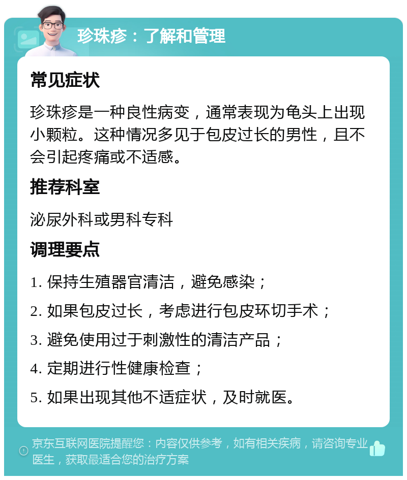 珍珠疹：了解和管理 常见症状 珍珠疹是一种良性病变，通常表现为龟头上出现小颗粒。这种情况多见于包皮过长的男性，且不会引起疼痛或不适感。 推荐科室 泌尿外科或男科专科 调理要点 1. 保持生殖器官清洁，避免感染； 2. 如果包皮过长，考虑进行包皮环切手术； 3. 避免使用过于刺激性的清洁产品； 4. 定期进行性健康检查； 5. 如果出现其他不适症状，及时就医。