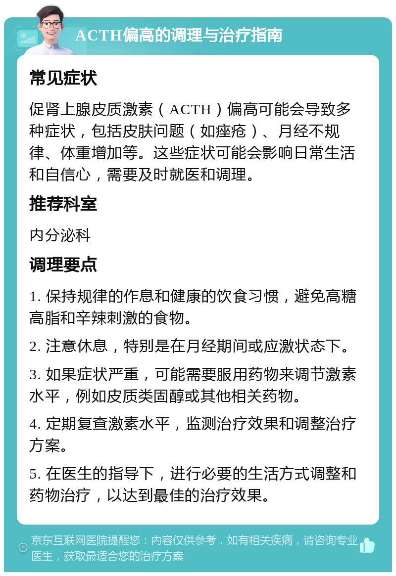 ACTH偏高的调理与治疗指南 常见症状 促肾上腺皮质激素（ACTH）偏高可能会导致多种症状，包括皮肤问题（如痤疮）、月经不规律、体重增加等。这些症状可能会影响日常生活和自信心，需要及时就医和调理。 推荐科室 内分泌科 调理要点 1. 保持规律的作息和健康的饮食习惯，避免高糖高脂和辛辣刺激的食物。 2. 注意休息，特别是在月经期间或应激状态下。 3. 如果症状严重，可能需要服用药物来调节激素水平，例如皮质类固醇或其他相关药物。 4. 定期复查激素水平，监测治疗效果和调整治疗方案。 5. 在医生的指导下，进行必要的生活方式调整和药物治疗，以达到最佳的治疗效果。