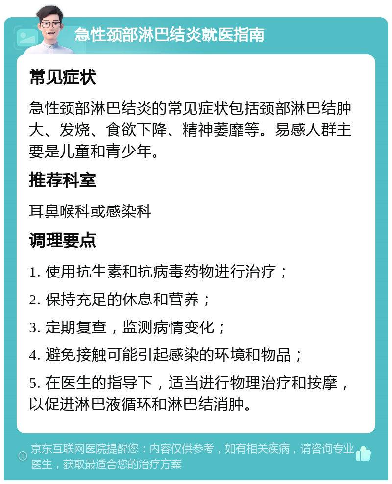 急性颈部淋巴结炎就医指南 常见症状 急性颈部淋巴结炎的常见症状包括颈部淋巴结肿大、发烧、食欲下降、精神萎靡等。易感人群主要是儿童和青少年。 推荐科室 耳鼻喉科或感染科 调理要点 1. 使用抗生素和抗病毒药物进行治疗； 2. 保持充足的休息和营养； 3. 定期复查，监测病情变化； 4. 避免接触可能引起感染的环境和物品； 5. 在医生的指导下，适当进行物理治疗和按摩，以促进淋巴液循环和淋巴结消肿。