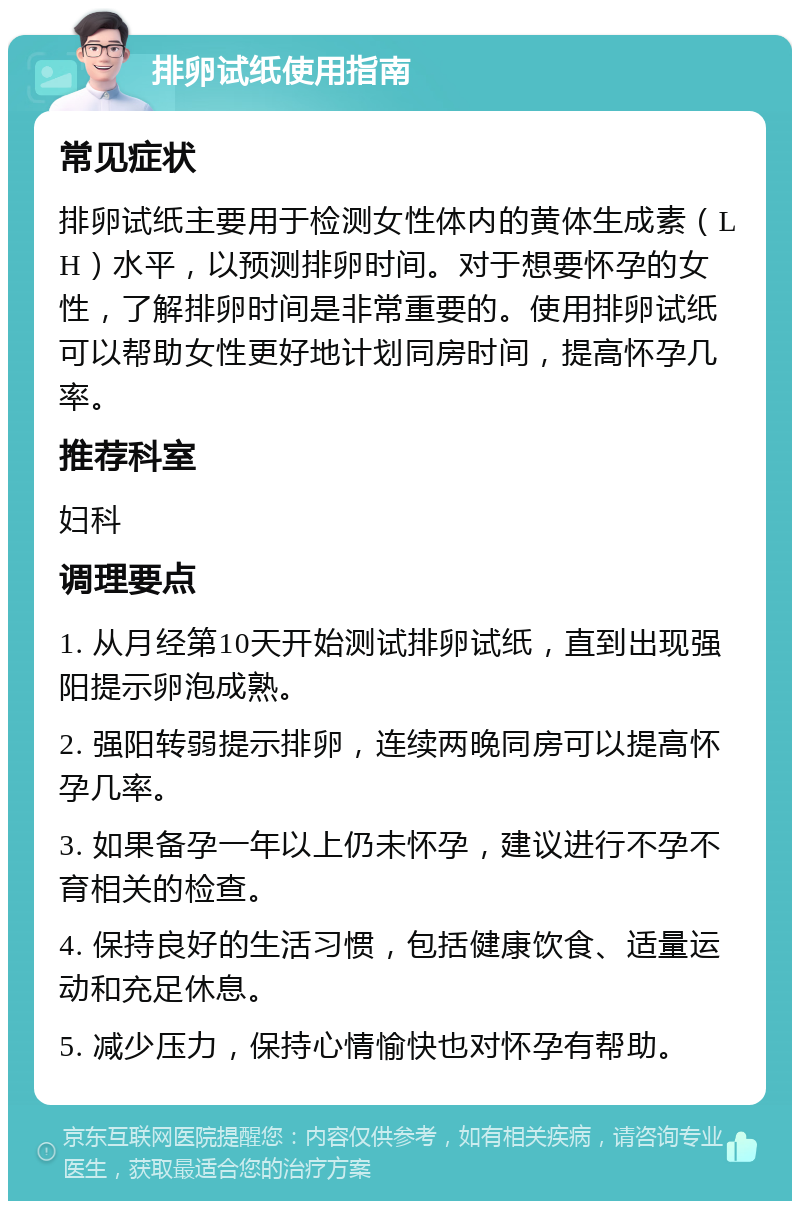 排卵试纸使用指南 常见症状 排卵试纸主要用于检测女性体内的黄体生成素（LH）水平，以预测排卵时间。对于想要怀孕的女性，了解排卵时间是非常重要的。使用排卵试纸可以帮助女性更好地计划同房时间，提高怀孕几率。 推荐科室 妇科 调理要点 1. 从月经第10天开始测试排卵试纸，直到出现强阳提示卵泡成熟。 2. 强阳转弱提示排卵，连续两晚同房可以提高怀孕几率。 3. 如果备孕一年以上仍未怀孕，建议进行不孕不育相关的检查。 4. 保持良好的生活习惯，包括健康饮食、适量运动和充足休息。 5. 减少压力，保持心情愉快也对怀孕有帮助。