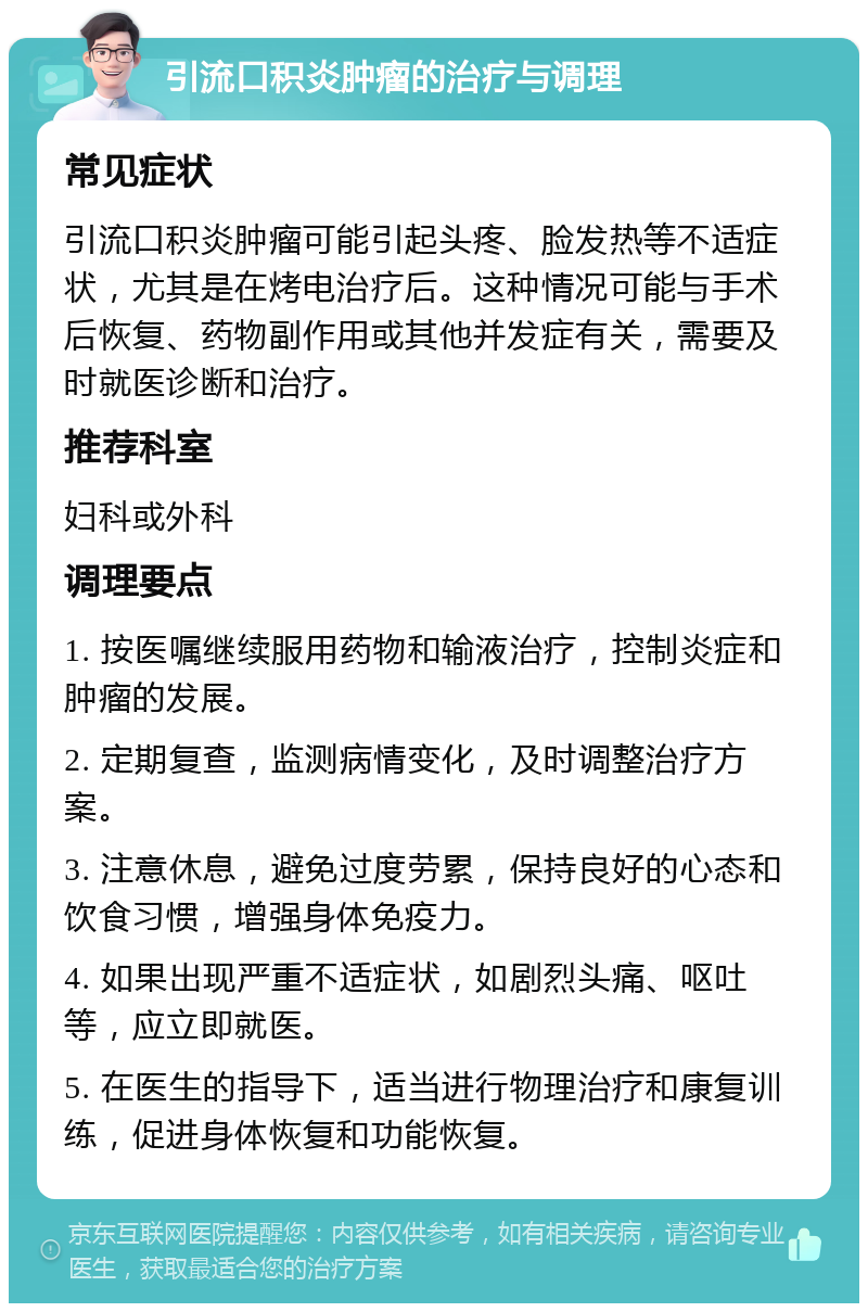 引流口积炎肿瘤的治疗与调理 常见症状 引流口积炎肿瘤可能引起头疼、脸发热等不适症状，尤其是在烤电治疗后。这种情况可能与手术后恢复、药物副作用或其他并发症有关，需要及时就医诊断和治疗。 推荐科室 妇科或外科 调理要点 1. 按医嘱继续服用药物和输液治疗，控制炎症和肿瘤的发展。 2. 定期复查，监测病情变化，及时调整治疗方案。 3. 注意休息，避免过度劳累，保持良好的心态和饮食习惯，增强身体免疫力。 4. 如果出现严重不适症状，如剧烈头痛、呕吐等，应立即就医。 5. 在医生的指导下，适当进行物理治疗和康复训练，促进身体恢复和功能恢复。