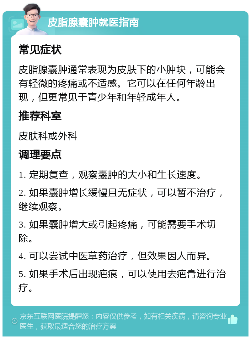 皮脂腺囊肿就医指南 常见症状 皮脂腺囊肿通常表现为皮肤下的小肿块，可能会有轻微的疼痛或不适感。它可以在任何年龄出现，但更常见于青少年和年轻成年人。 推荐科室 皮肤科或外科 调理要点 1. 定期复查，观察囊肿的大小和生长速度。 2. 如果囊肿增长缓慢且无症状，可以暂不治疗，继续观察。 3. 如果囊肿增大或引起疼痛，可能需要手术切除。 4. 可以尝试中医草药治疗，但效果因人而异。 5. 如果手术后出现疤痕，可以使用去疤膏进行治疗。