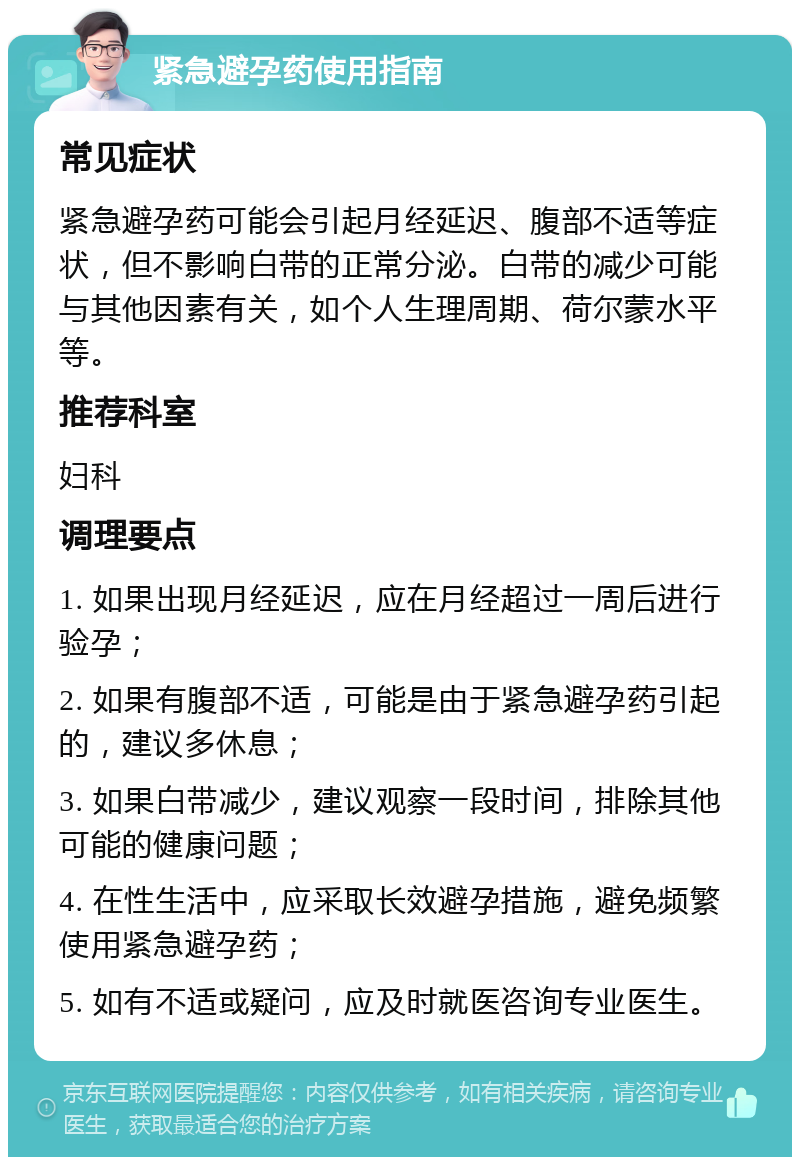 紧急避孕药使用指南 常见症状 紧急避孕药可能会引起月经延迟、腹部不适等症状，但不影响白带的正常分泌。白带的减少可能与其他因素有关，如个人生理周期、荷尔蒙水平等。 推荐科室 妇科 调理要点 1. 如果出现月经延迟，应在月经超过一周后进行验孕； 2. 如果有腹部不适，可能是由于紧急避孕药引起的，建议多休息； 3. 如果白带减少，建议观察一段时间，排除其他可能的健康问题； 4. 在性生活中，应采取长效避孕措施，避免频繁使用紧急避孕药； 5. 如有不适或疑问，应及时就医咨询专业医生。