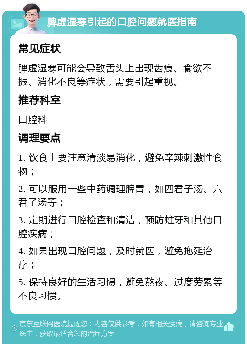 脾虚湿寒引起的口腔问题就医指南 常见症状 脾虚湿寒可能会导致舌头上出现齿痕、食欲不振、消化不良等症状，需要引起重视。 推荐科室 口腔科 调理要点 1. 饮食上要注意清淡易消化，避免辛辣刺激性食物； 2. 可以服用一些中药调理脾胃，如四君子汤、六君子汤等； 3. 定期进行口腔检查和清洁，预防蛀牙和其他口腔疾病； 4. 如果出现口腔问题，及时就医，避免拖延治疗； 5. 保持良好的生活习惯，避免熬夜、过度劳累等不良习惯。