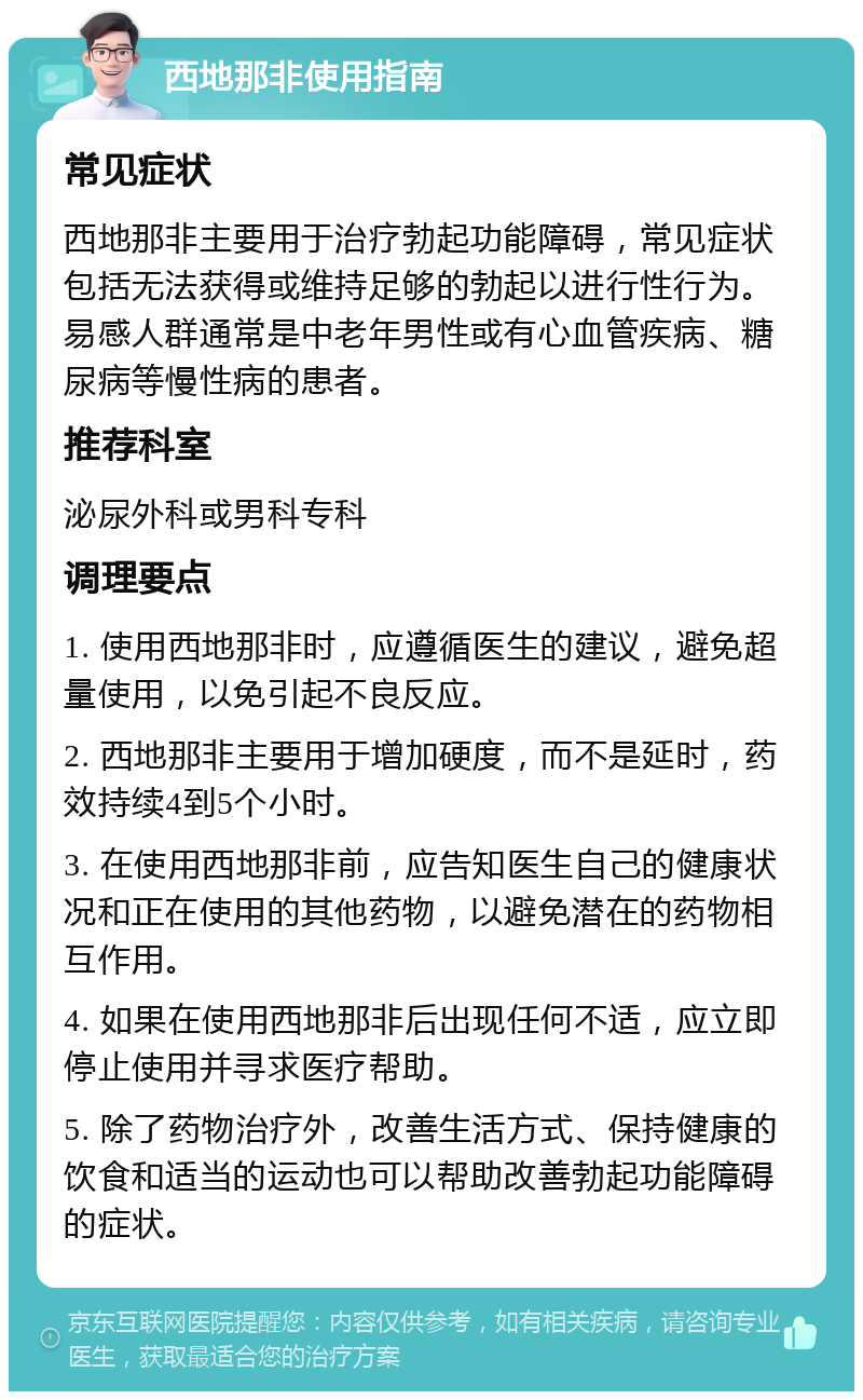 西地那非使用指南 常见症状 西地那非主要用于治疗勃起功能障碍，常见症状包括无法获得或维持足够的勃起以进行性行为。易感人群通常是中老年男性或有心血管疾病、糖尿病等慢性病的患者。 推荐科室 泌尿外科或男科专科 调理要点 1. 使用西地那非时，应遵循医生的建议，避免超量使用，以免引起不良反应。 2. 西地那非主要用于增加硬度，而不是延时，药效持续4到5个小时。 3. 在使用西地那非前，应告知医生自己的健康状况和正在使用的其他药物，以避免潜在的药物相互作用。 4. 如果在使用西地那非后出现任何不适，应立即停止使用并寻求医疗帮助。 5. 除了药物治疗外，改善生活方式、保持健康的饮食和适当的运动也可以帮助改善勃起功能障碍的症状。