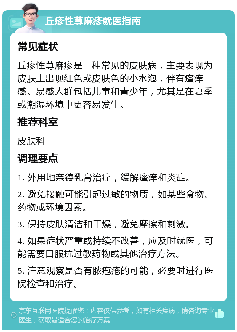 丘疹性荨麻疹就医指南 常见症状 丘疹性荨麻疹是一种常见的皮肤病，主要表现为皮肤上出现红色或皮肤色的小水泡，伴有瘙痒感。易感人群包括儿童和青少年，尤其是在夏季或潮湿环境中更容易发生。 推荐科室 皮肤科 调理要点 1. 外用地奈德乳膏治疗，缓解瘙痒和炎症。 2. 避免接触可能引起过敏的物质，如某些食物、药物或环境因素。 3. 保持皮肤清洁和干燥，避免摩擦和刺激。 4. 如果症状严重或持续不改善，应及时就医，可能需要口服抗过敏药物或其他治疗方法。 5. 注意观察是否有脓疱疮的可能，必要时进行医院检查和治疗。