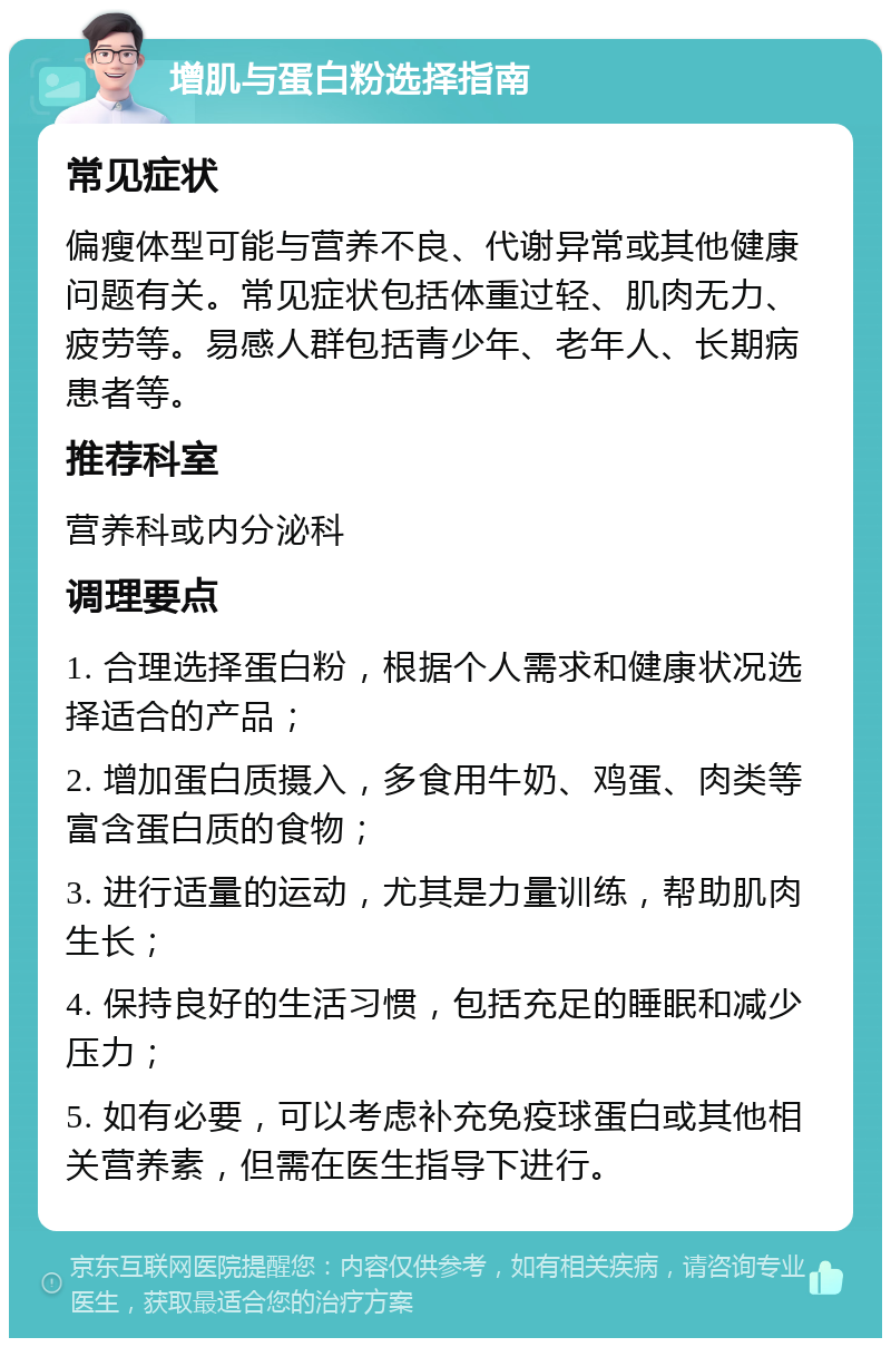 增肌与蛋白粉选择指南 常见症状 偏瘦体型可能与营养不良、代谢异常或其他健康问题有关。常见症状包括体重过轻、肌肉无力、疲劳等。易感人群包括青少年、老年人、长期病患者等。 推荐科室 营养科或内分泌科 调理要点 1. 合理选择蛋白粉，根据个人需求和健康状况选择适合的产品； 2. 增加蛋白质摄入，多食用牛奶、鸡蛋、肉类等富含蛋白质的食物； 3. 进行适量的运动，尤其是力量训练，帮助肌肉生长； 4. 保持良好的生活习惯，包括充足的睡眠和减少压力； 5. 如有必要，可以考虑补充免疫球蛋白或其他相关营养素，但需在医生指导下进行。