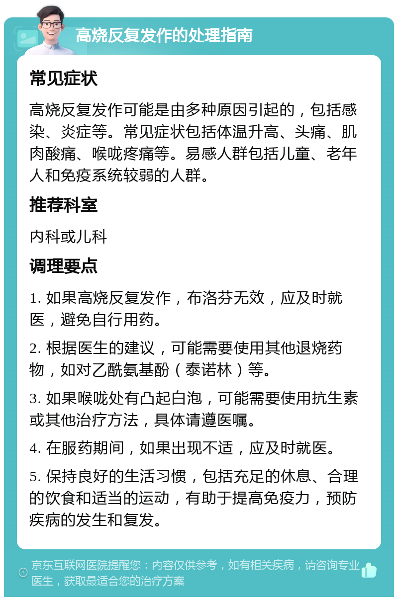 高烧反复发作的处理指南 常见症状 高烧反复发作可能是由多种原因引起的，包括感染、炎症等。常见症状包括体温升高、头痛、肌肉酸痛、喉咙疼痛等。易感人群包括儿童、老年人和免疫系统较弱的人群。 推荐科室 内科或儿科 调理要点 1. 如果高烧反复发作，布洛芬无效，应及时就医，避免自行用药。 2. 根据医生的建议，可能需要使用其他退烧药物，如对乙酰氨基酚（泰诺林）等。 3. 如果喉咙处有凸起白泡，可能需要使用抗生素或其他治疗方法，具体请遵医嘱。 4. 在服药期间，如果出现不适，应及时就医。 5. 保持良好的生活习惯，包括充足的休息、合理的饮食和适当的运动，有助于提高免疫力，预防疾病的发生和复发。