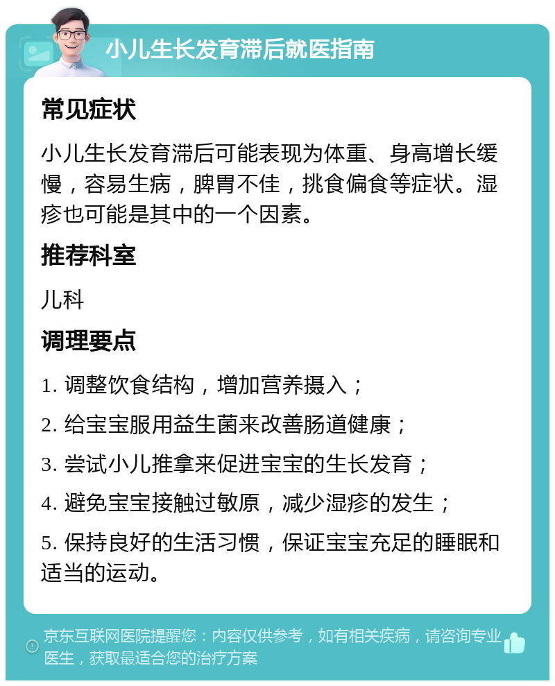 小儿生长发育滞后就医指南 常见症状 小儿生长发育滞后可能表现为体重、身高增长缓慢，容易生病，脾胃不佳，挑食偏食等症状。湿疹也可能是其中的一个因素。 推荐科室 儿科 调理要点 1. 调整饮食结构，增加营养摄入； 2. 给宝宝服用益生菌来改善肠道健康； 3. 尝试小儿推拿来促进宝宝的生长发育； 4. 避免宝宝接触过敏原，减少湿疹的发生； 5. 保持良好的生活习惯，保证宝宝充足的睡眠和适当的运动。