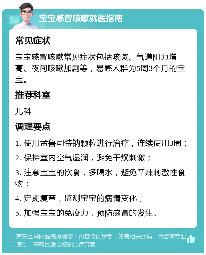 宝宝感冒咳嗽就医指南 常见症状 宝宝感冒咳嗽常见症状包括咳嗽、气道阻力增高、夜间咳嗽加剧等，易感人群为5周3个月的宝宝。 推荐科室 儿科 调理要点 1. 使用孟鲁司特钠颗粒进行治疗，连续使用3周； 2. 保持室内空气湿润，避免干燥刺激； 3. 注意宝宝的饮食，多喝水，避免辛辣刺激性食物； 4. 定期复查，监测宝宝的病情变化； 5. 加强宝宝的免疫力，预防感冒的发生。