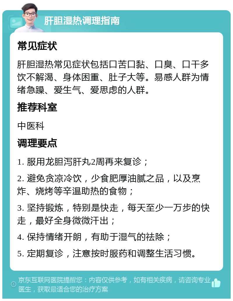 肝胆湿热调理指南 常见症状 肝胆湿热常见症状包括口苦口黏、口臭、口干多饮不解渴、身体困重、肚子大等。易感人群为情绪急躁、爱生气、爱思虑的人群。 推荐科室 中医科 调理要点 1. 服用龙胆泻肝丸2周再来复诊； 2. 避免贪凉冷饮，少食肥厚油腻之品，以及烹炸、烧烤等辛温助热的食物； 3. 坚持锻炼，特别是快走，每天至少一万步的快走，最好全身微微汗出； 4. 保持情绪开朗，有助于湿气的祛除； 5. 定期复诊，注意按时服药和调整生活习惯。