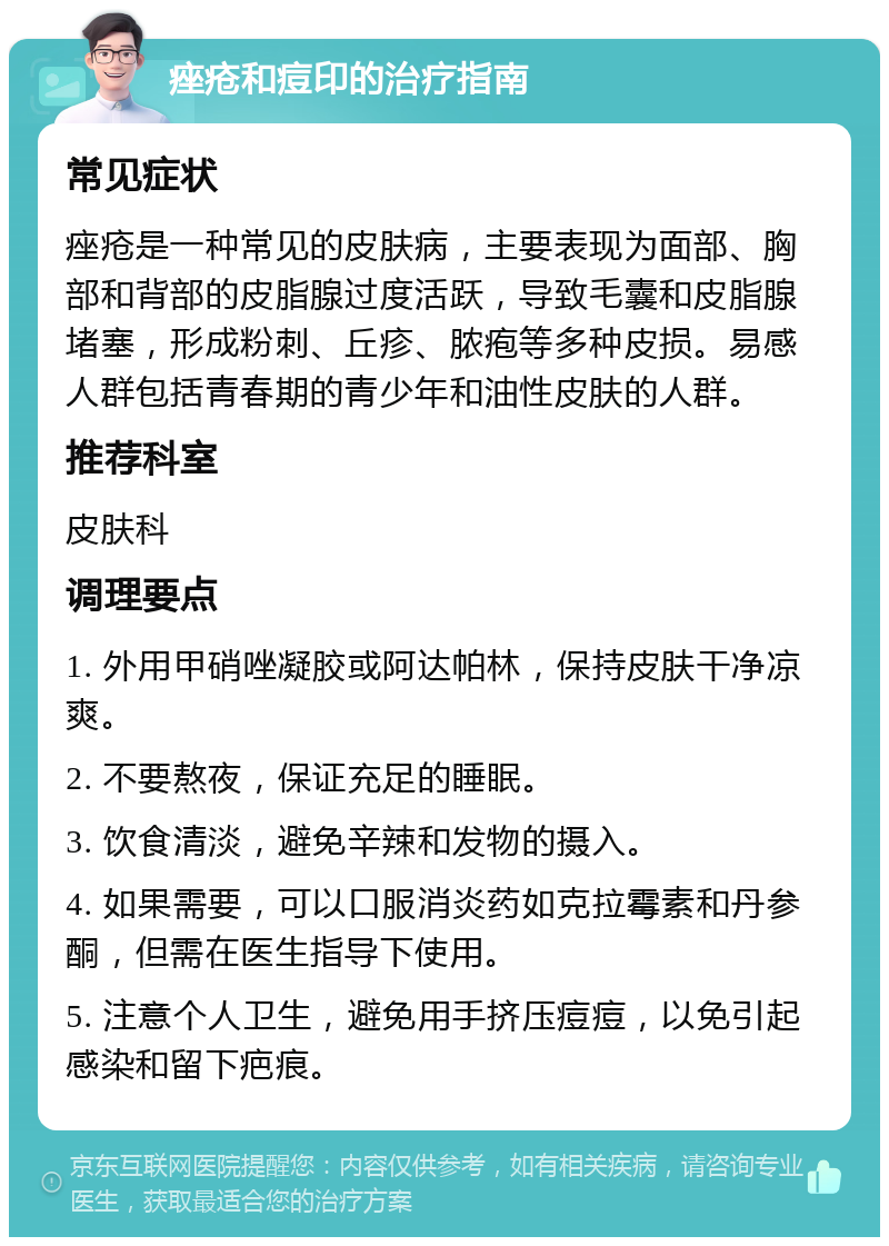 痤疮和痘印的治疗指南 常见症状 痤疮是一种常见的皮肤病，主要表现为面部、胸部和背部的皮脂腺过度活跃，导致毛囊和皮脂腺堵塞，形成粉刺、丘疹、脓疱等多种皮损。易感人群包括青春期的青少年和油性皮肤的人群。 推荐科室 皮肤科 调理要点 1. 外用甲硝唑凝胶或阿达帕林，保持皮肤干净凉爽。 2. 不要熬夜，保证充足的睡眠。 3. 饮食清淡，避免辛辣和发物的摄入。 4. 如果需要，可以口服消炎药如克拉霉素和丹参酮，但需在医生指导下使用。 5. 注意个人卫生，避免用手挤压痘痘，以免引起感染和留下疤痕。