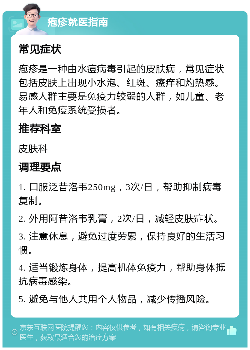 疱疹就医指南 常见症状 疱疹是一种由水痘病毒引起的皮肤病，常见症状包括皮肤上出现小水泡、红斑、瘙痒和灼热感。易感人群主要是免疫力较弱的人群，如儿童、老年人和免疫系统受损者。 推荐科室 皮肤科 调理要点 1. 口服泛昔洛韦250mg，3次/日，帮助抑制病毒复制。 2. 外用阿昔洛韦乳膏，2次/日，减轻皮肤症状。 3. 注意休息，避免过度劳累，保持良好的生活习惯。 4. 适当锻炼身体，提高机体免疫力，帮助身体抵抗病毒感染。 5. 避免与他人共用个人物品，减少传播风险。