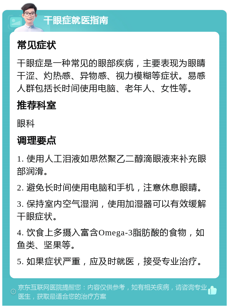 干眼症就医指南 常见症状 干眼症是一种常见的眼部疾病，主要表现为眼睛干涩、灼热感、异物感、视力模糊等症状。易感人群包括长时间使用电脑、老年人、女性等。 推荐科室 眼科 调理要点 1. 使用人工泪液如思然聚乙二醇滴眼液来补充眼部润滑。 2. 避免长时间使用电脑和手机，注意休息眼睛。 3. 保持室内空气湿润，使用加湿器可以有效缓解干眼症状。 4. 饮食上多摄入富含Omega-3脂肪酸的食物，如鱼类、坚果等。 5. 如果症状严重，应及时就医，接受专业治疗。